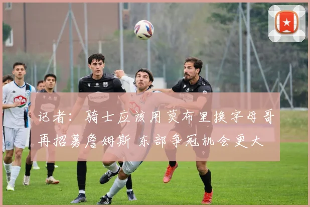 记者：骑士应该用莫布里换字母哥再招募詹姆斯 东部争冠机会更大
