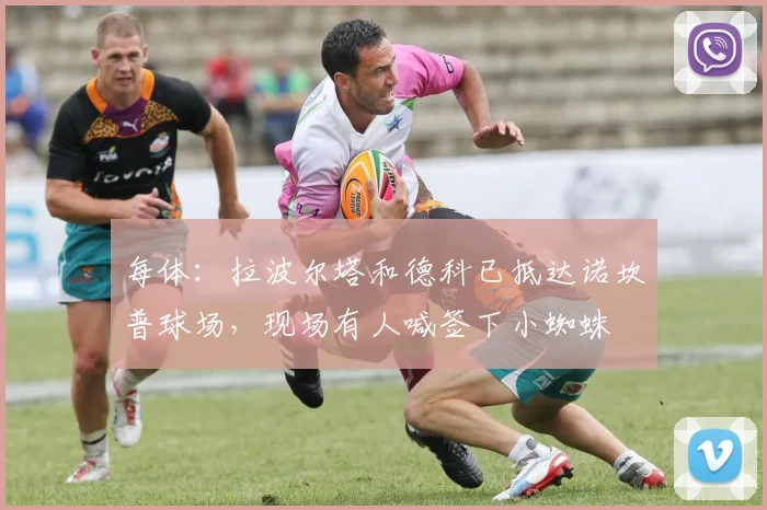每体：拉波尔塔和德科已抵达诺坎普球场，现场有人喊签下小蜘蛛
